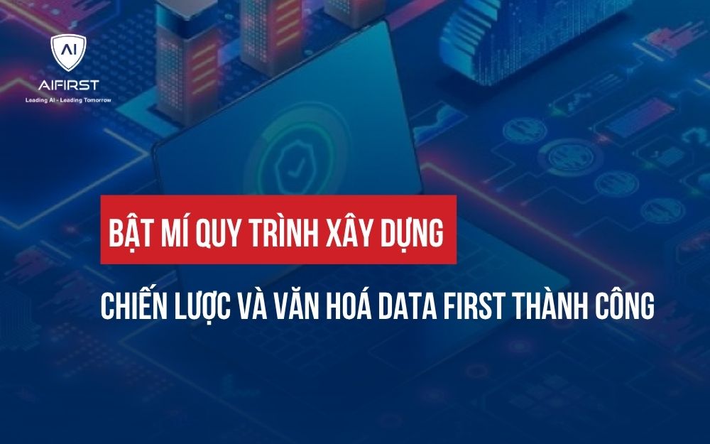 BẬT MÍ QUY TRÌNH XÂY DỰNG CHIẾN LƯỢC VÀ VĂN HOÁ DATA FIRST THÀNH CÔNG
